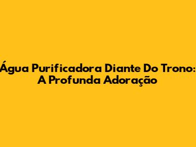 Água Purificadora Diante Do Trono: A Profunda Adoração