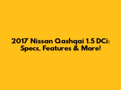 2017 Nissan Qashqai 1.5 DCi: Specs, Features & More!
