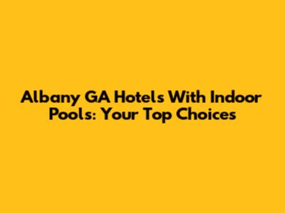 Albany GA Hotels With Indoor Pools: Your Top Choices