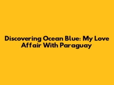 Discovering Ocean Blue: My Love Affair With Paraguay
