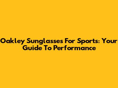 Oakley Sunglasses For Sports: Your Guide To Performance