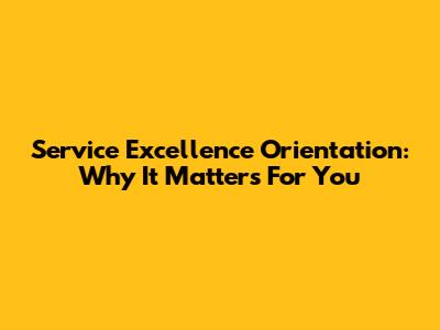 Service Excellence Orientation: Why It Matters For You