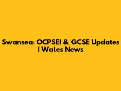Swansea: OCPSEI & GCSE Updates | Wales News