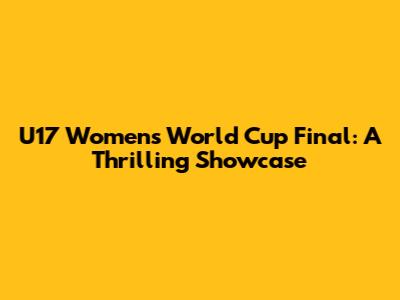 U17 Women's World Cup Final: A Thrilling Showcase