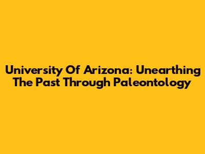 University Of Arizona: Unearthing The Past Through Paleontology